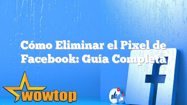 Cómo Eliminar el Pixel de Facebook: Guía Completa