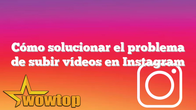 Cómo solucionar el problema de subir vídeos en Instagram